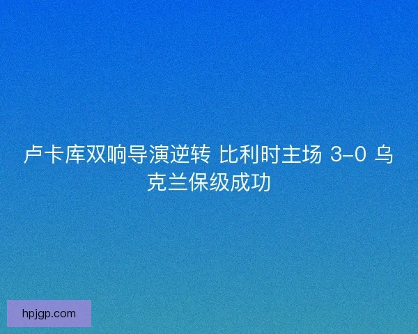 卢卡库双响导演逆转 比利时主场 3-0 乌克兰保级成功