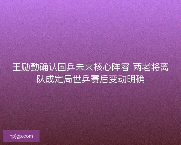王励勤确认国乒未来核心阵容 两老将离队成定局世乒赛后变动明确
