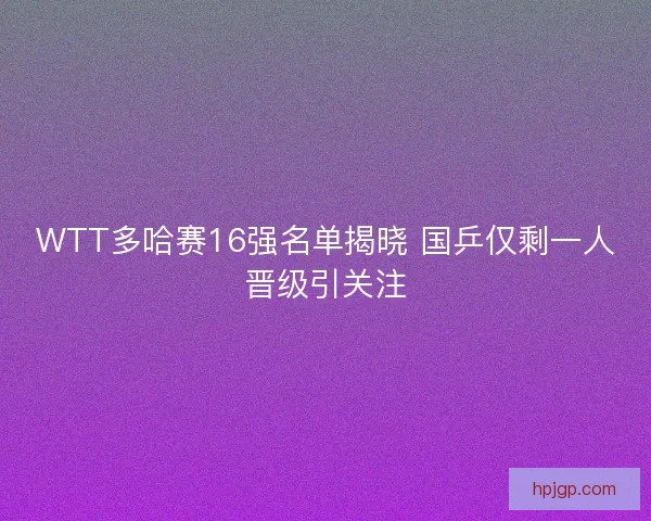 WTT多哈赛16强名单揭晓 国乒仅剩一人晋级引关注